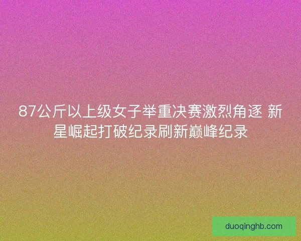 87公斤以上级女子举重决赛激烈角逐 新星崛起打破纪录刷新巅峰纪录