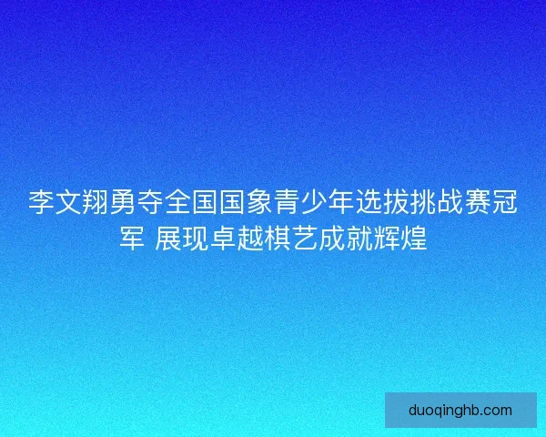 李文翔勇夺全国国象青少年选拔挑战赛冠军 展现卓越棋艺成就辉煌